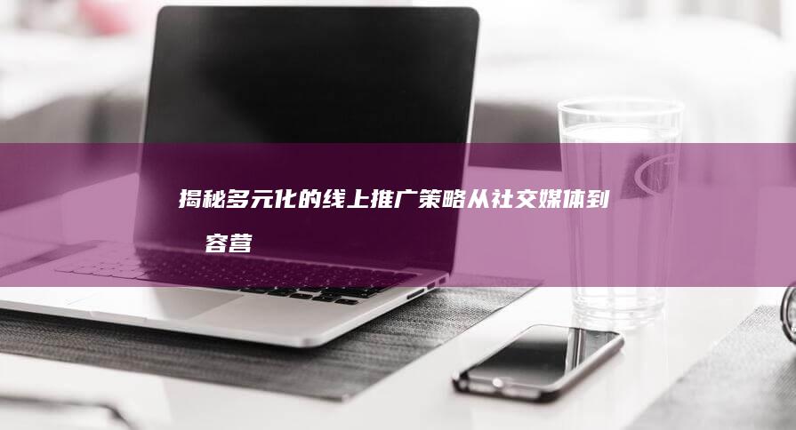 揭秘多元化的线上推广策略：从社交媒体到内容营销的全方位攻略